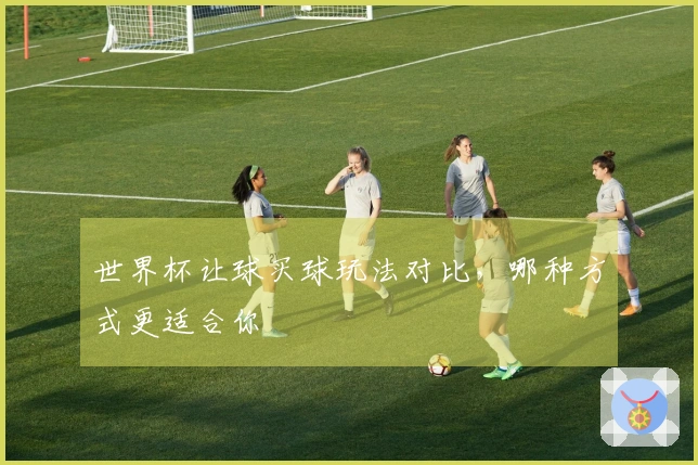 世界杯让球买球玩法对比，哪种方式更适合你
